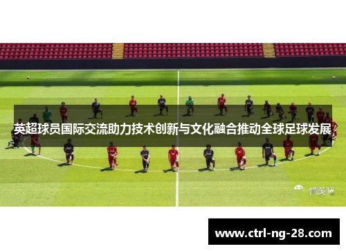 英超球员国际交流助力技术创新与文化融合推动全球足球发展