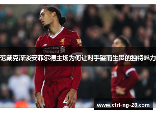 范戴克深谈安菲尔德主场为何让对手望而生畏的独特魅力