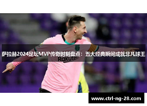 萨拉赫2024足坛MVP传奇时刻盘点：五大经典瞬间成就非凡球王