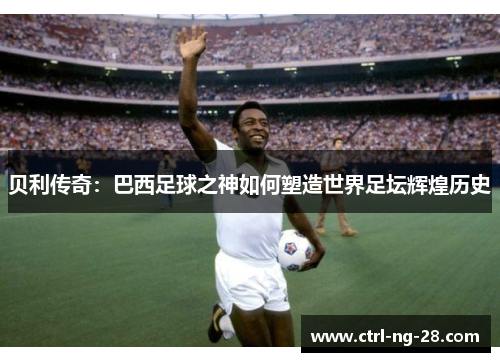 贝利传奇：巴西足球之神如何塑造世界足坛辉煌历史