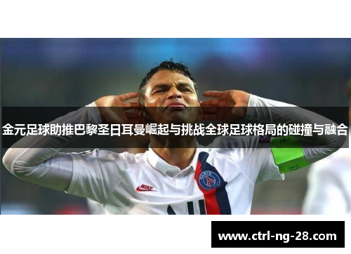 金元足球助推巴黎圣日耳曼崛起与挑战全球足球格局的碰撞与融合