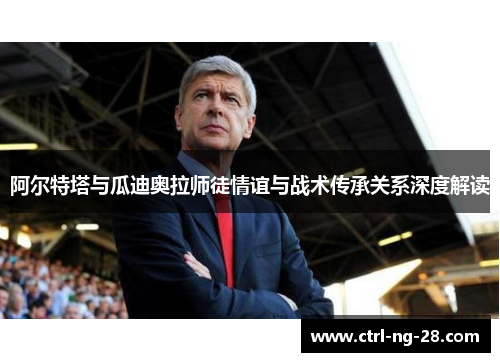 阿尔特塔与瓜迪奥拉师徒情谊与战术传承关系深度解读