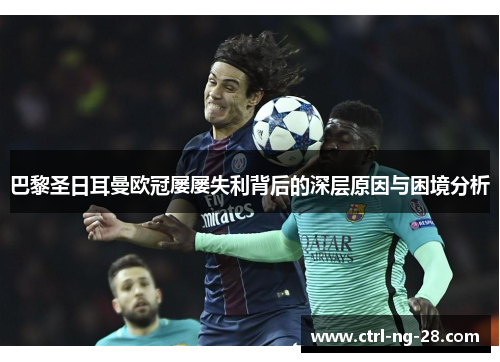 巴黎圣日耳曼欧冠屡屡失利背后的深层原因与困境分析 巴黎圣日耳曼欧冠屡屡失利背后的深层原因与困境分析