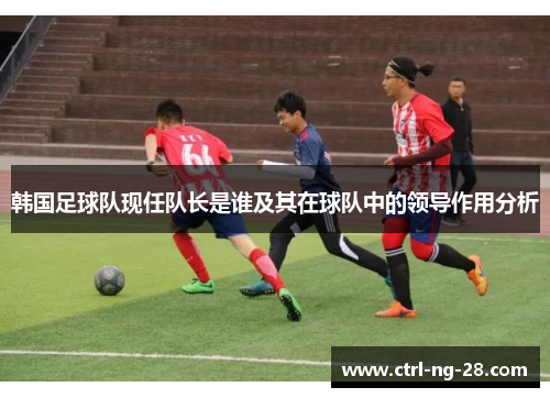 韩国足球队现任队长是谁及其在球队中的领导作用分析 韩国足球队现任队长是谁及其在球队中的领导作用分析