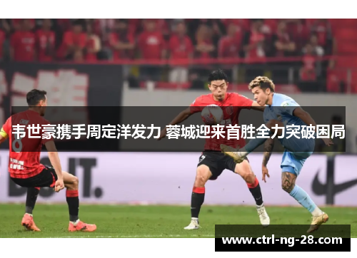 韦世豪携手周定洋发力 蓉城迎来首胜全力突破困局 韦世豪携手周定洋发力 蓉城迎来首胜全力突破困局