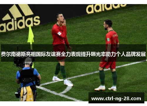 费尔南德斯亮相国际友谊赛全力表现提升曝光率助力个人品牌发展 费尔南德斯亮相国际友谊赛全力表现提升曝光率助力个人品牌发展