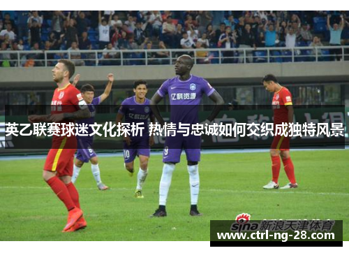 英乙联赛球迷文化探析 热情与忠诚如何交织成独特风景