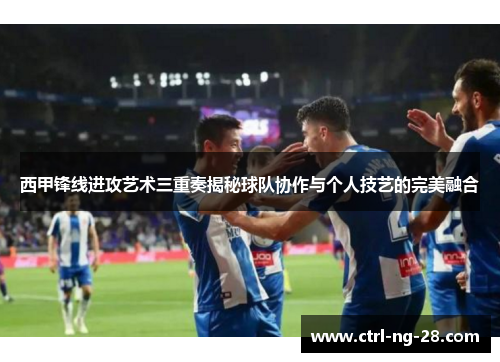 西甲锋线进攻艺术三重奏揭秘球队协作与个人技艺的完美融合