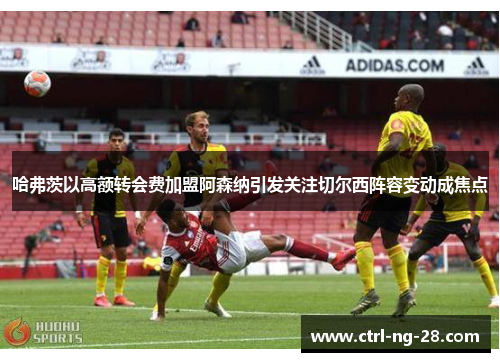 哈弗茨以高额转会费加盟阿森纳引发关注切尔西阵容变动成焦点 哈弗茨以高额转会费加盟阿森纳引发关注切尔西阵容变动成焦点