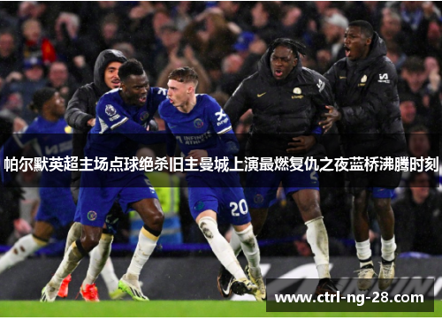 帕尔默英超主场点球绝杀旧主曼城上演最燃复仇之夜蓝桥沸腾时刻