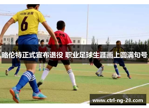 略伦特正式宣布退役 职业足球生涯画上圆满句号