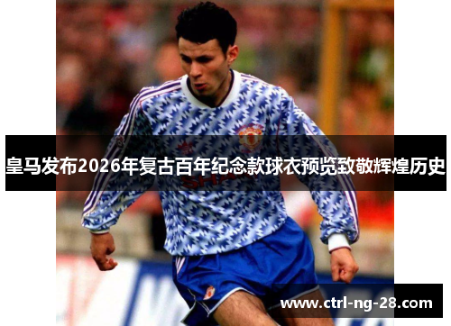 皇马发布2026年复古百年纪念款球衣预览致敬辉煌历史