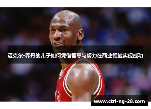 迈克尔·乔丹的儿子如何凭借智慧与努力在商业领域实现成功