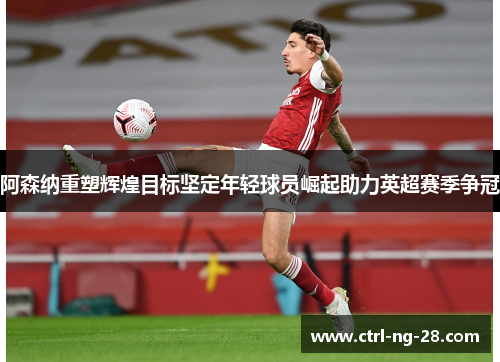 阿森纳重塑辉煌目标坚定年轻球员崛起助力英超赛季争冠